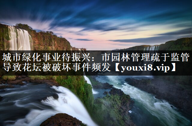 城市绿化事业待振兴：市园林管理疏于监管导致花坛被破坏事件频发